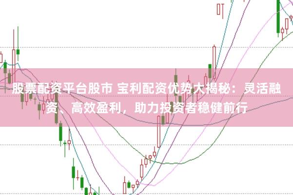 股票配资平台股市 宝利配资优势大揭秘：灵活融资、高效盈利，助力投资者稳健前行
