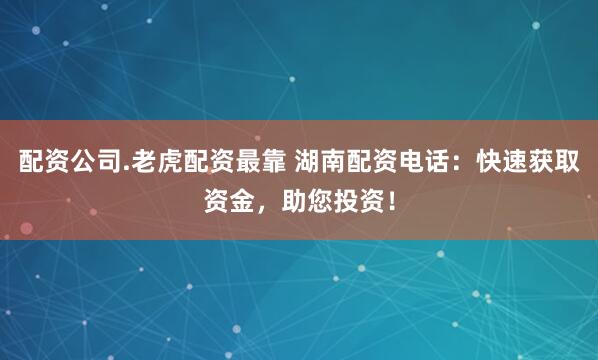 配资公司.老虎配资最靠 湖南配资电话：快速获取资金，助您投资！