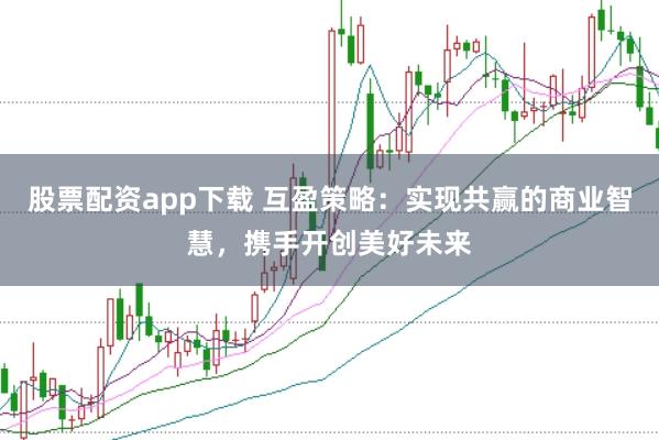 股票配资app下载 互盈策略：实现共赢的商业智慧，携手开创美好未来