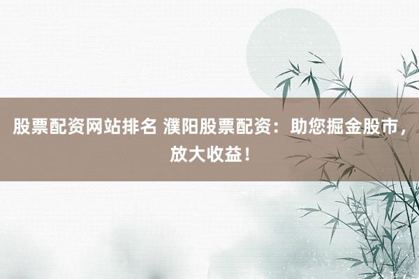 股票配资网站排名 濮阳股票配资：助您掘金股市，放大收益！
