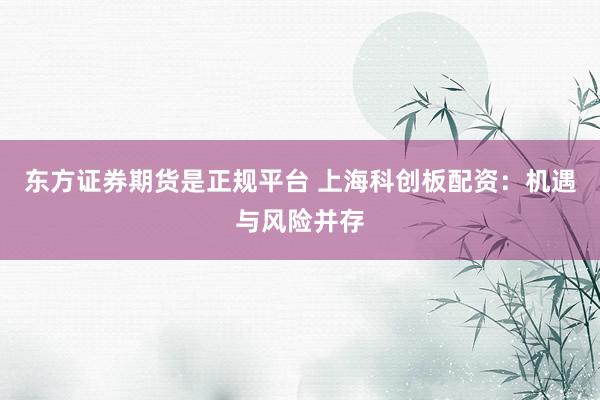 东方证券期货是正规平台 上海科创板配资：机遇与风险并存