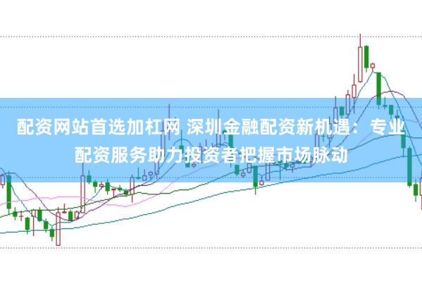 配资网站首选加杠网 深圳金融配资新机遇：专业配资服务助力投资者把握市场脉动