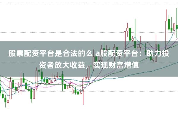 股票配资平台是合法的么 a股配资平台:助力投资者放大收益,实现财富增值