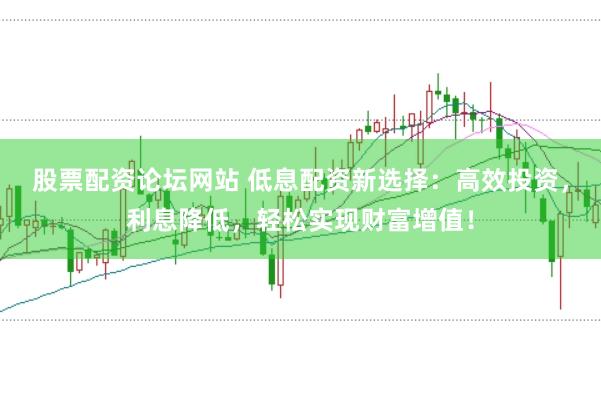 股票配资论坛网站 低息配资新选择：高效投资，利息降低，轻松实现财富增值！