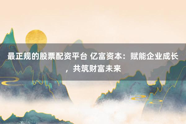 最正规的股票配资平台 亿富资本:赋能企业成长,共筑财富未来