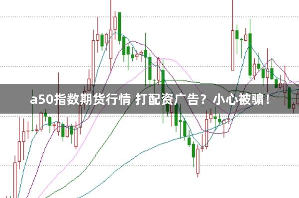 a50指数期货行情 打配资广告?小心被骗!