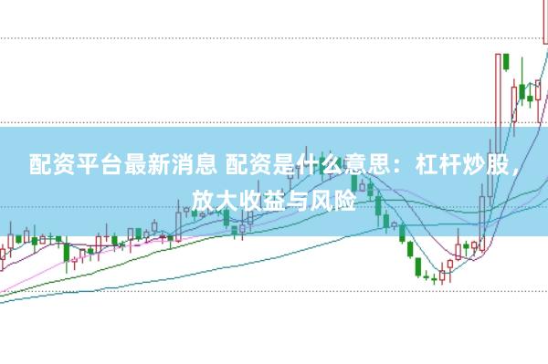 配资平台最新消息 配资是什么意思:杠杆炒股,放大收益与风险