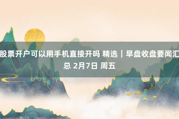 股票开户可以用手机直接开吗 精选｜早盘收盘要闻汇总 2月7日 周五