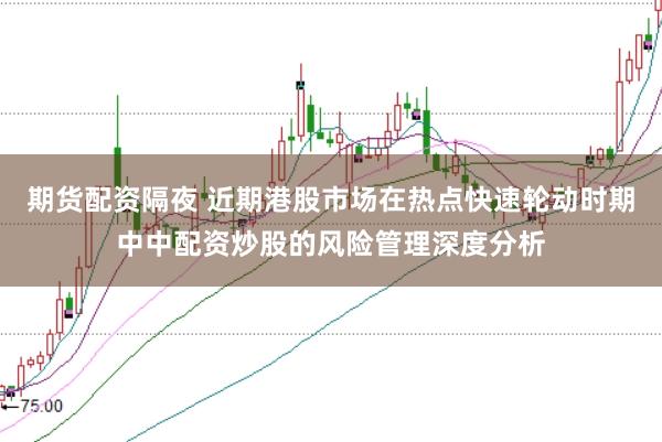 期货配资隔夜 近期港股市场在热点快速轮动时期中中配资炒股的风险管理深度分析