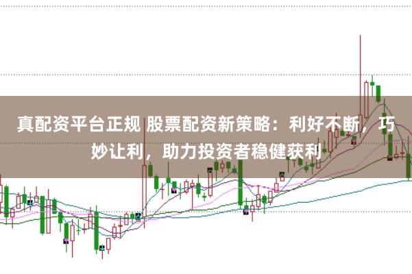 真配资平台正规 股票配资新策略：利好不断，巧妙让利，助力投资者稳健获利