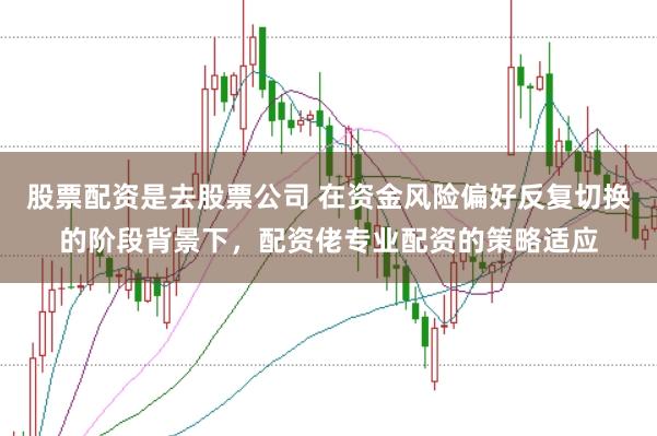 股票配资是去股票公司 在资金风险偏好反复切换的阶段背景下，配资佬专业配资的策略适应