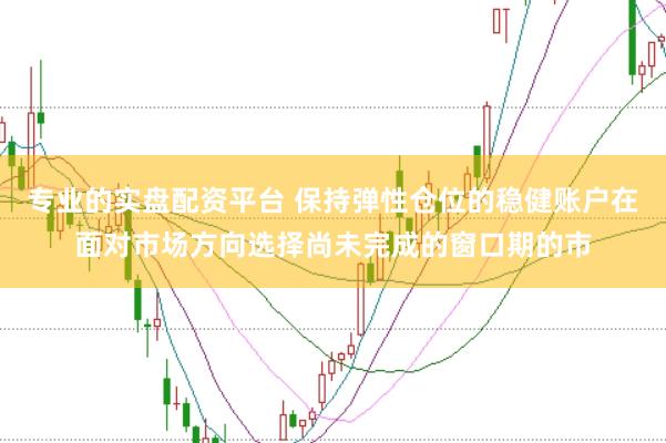 专业的实盘配资平台 保持弹性仓位的稳健账户在面对市场方向选择尚未完成的窗口期的市