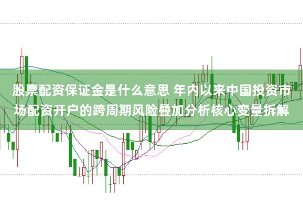 股票配资保证金是什么意思 年内以来中国投资市场配资开户的跨周期风险叠加分析核心变量拆解