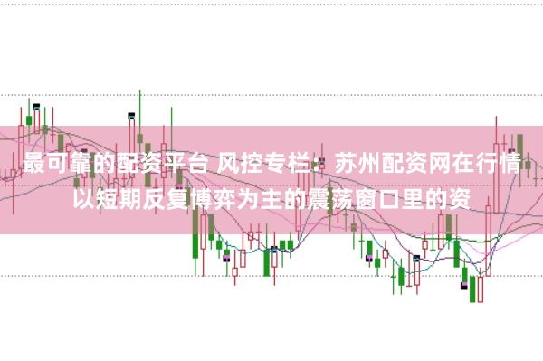 最可靠的配资平台 风控专栏:苏州配资网在行情以短期反复博弈为主的震荡窗口里的资