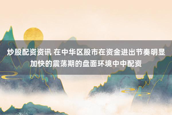 炒股配资资讯 在中华区股市在资金进出节奏明显加快的震荡期的盘面环境中中配资