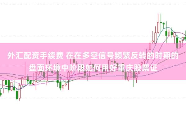 外汇配资手续费 在在多空信号频繁反转的时期的盘面环境中阶段如何用好重庆股票证
