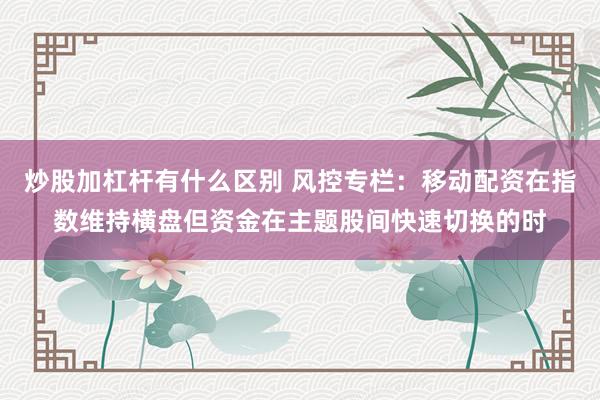 炒股加杠杆有什么区别 风控专栏：移动配资在指数维持横盘但资金在主题股间快速切换的时