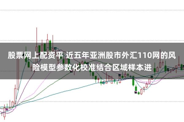 股票网上配资平 近五年亚洲股市外汇110网的风险模型参数化校准结合区域样本进