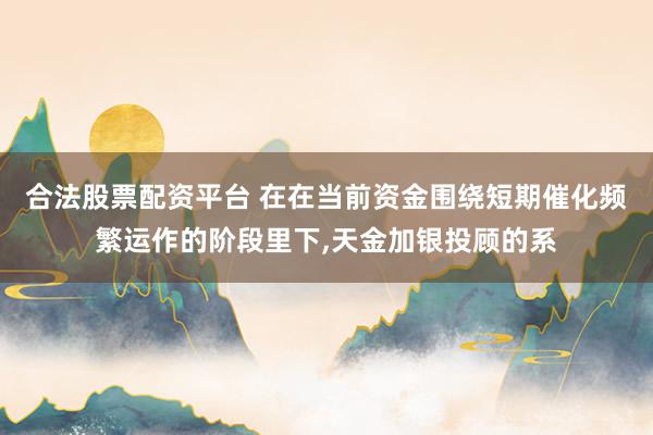 合法股票配资平台 在在当前资金围绕短期催化频繁运作的阶段里下，天金加银投顾的系