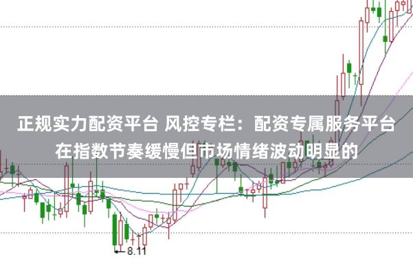 正规实力配资平台 风控专栏：配资专属服务平台在指数节奏缓慢但市场情绪波动明显的