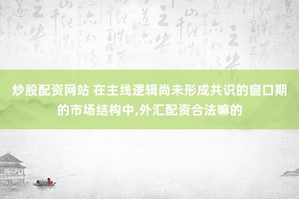 炒股配资网站 在主线逻辑尚未形成共识的窗口期的市场结构中，外汇配资合法嘛的