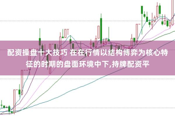 配资操盘十大技巧 在在行情以结构博弈为核心特征的时期的盘面环境中下,持牌配资平