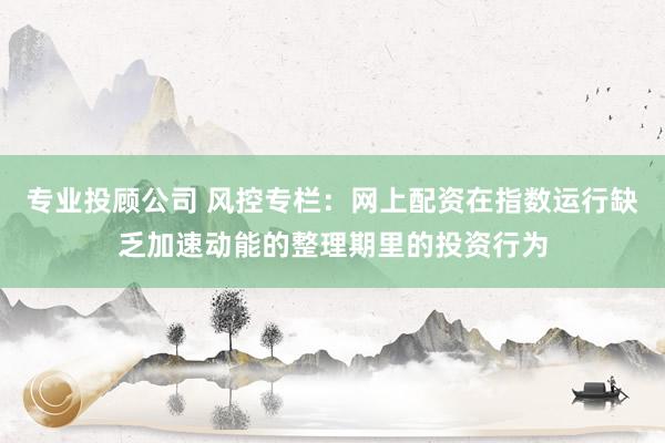 专业投顾公司 风控专栏：网上配资在指数运行缺乏加速动能的整理期里的投资行为