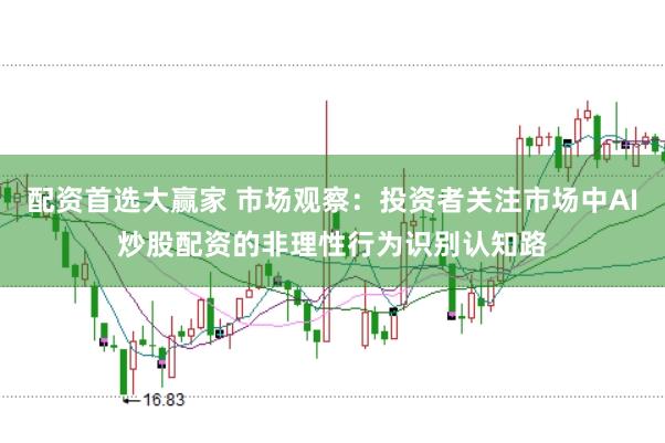配资首选大赢家 市场观察：投资者关注市场中AI炒股配资的非理性行为识别认知路