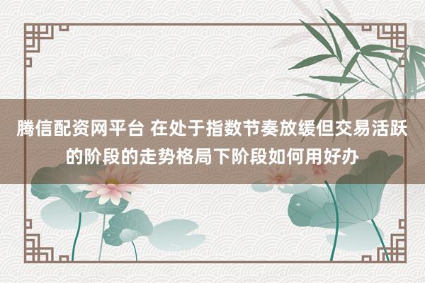 腾信配资网平台 在处于指数节奏放缓但交易活跃的阶段的走势格局下阶段如何用好办