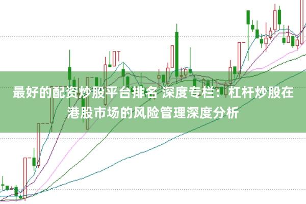 最好的配资炒股平台排名 深度专栏：杠杆炒股在港股市场的风险管理深度分析