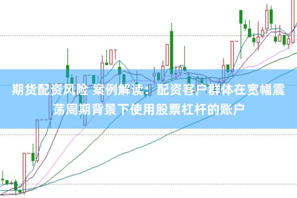 期货配资风险 案例解读：配资客户群体在宽幅震荡周期背景下使用股票杠杆的账户