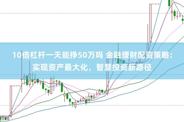 10倍杠杆一天能挣50万吗 金融理财配资策略：实现资产最大化，智慧投资新路径