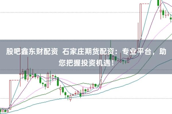 股吧鑫东财配资 石家庄期货配资:专业平台,助您把握投资机遇!