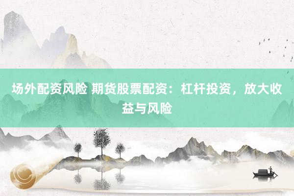 场外配资风险 期货股票配资：杠杆投资，放大收益与风险