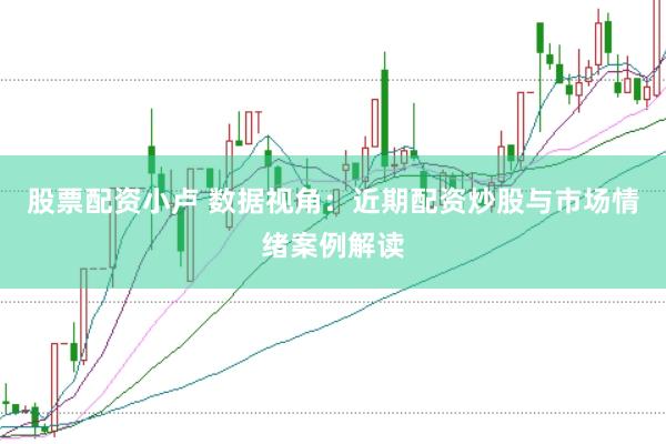 股票配资小卢 数据视角：近期配资炒股与市场情绪案例解读