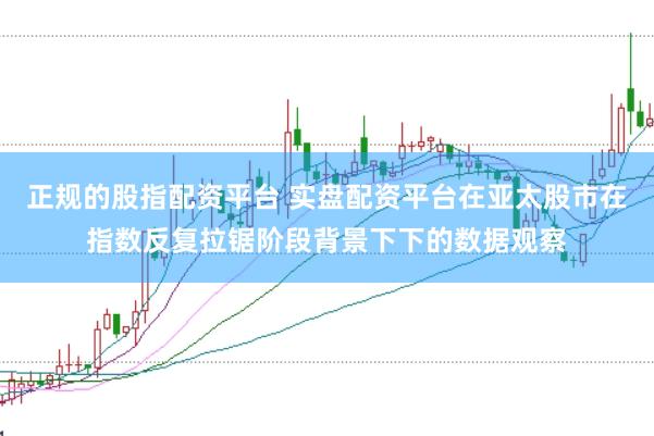 正规的股指配资平台 实盘配资平台在亚太股市在指数反复拉锯阶段背景下下的数据观察