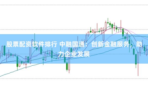 股票配资软件排行 中融国通：创新金融服务，助力企业发展