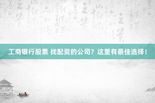 工商银行股票 找配资的公司？这里有最佳选择！