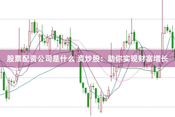 股票配资公司是什么 资炒股：助你实现财富增长