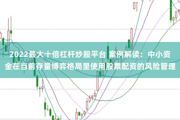 2022最大十倍杠杆炒股平台 案例解读：中小资金在当前存量博弈格局里使用股票配资的风险管理