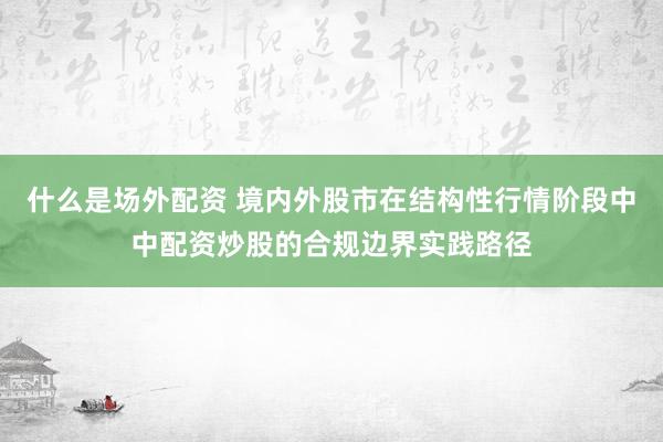 什么是场外配资 境内外股市在结构性行情阶段中中配资炒股的合规边界实践路径