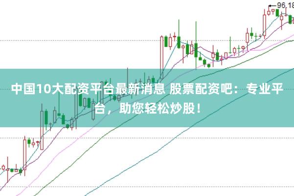 中国10大配资平台最新消息 股票配资吧：专业平台，助您轻松炒股！