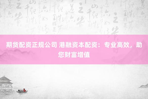 期货配资正规公司 港融资本配资：专业高效，助您财富增值