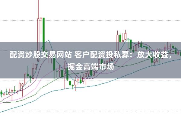 配资炒股交易网站 客户配资投私募：放大收益，掘金高端市场