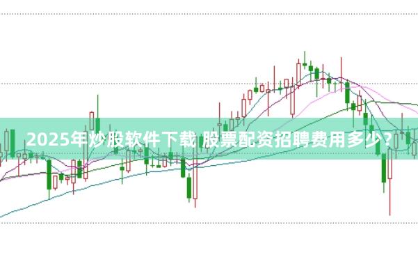 2025年炒股软件下载 股票配资招聘费用多少？