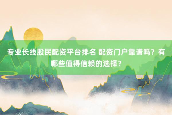 专业长线股民配资平台排名 配资门户靠谱吗？有哪些值得信赖的选择？