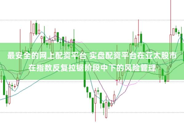 最安全的网上配资平台 实盘配资平台在亚太股市在指数反复拉锯阶段中下的风险管理
