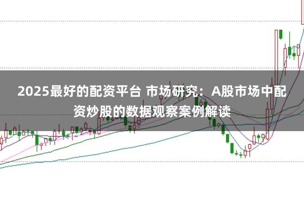 2025最好的配资平台 市场研究：A股市场中配资炒股的数据观察案例解读