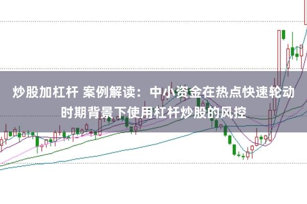 炒股加杠杆 案例解读:中小资金在热点快速轮动时期背景下使用杠杆炒股的风控