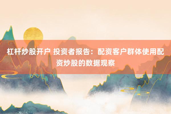 杠杆炒股开户 投资者报告：配资客户群体使用配资炒股的数据观察